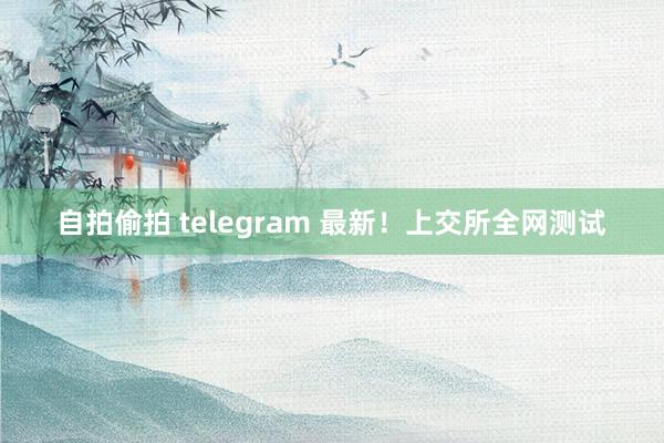 自拍偷拍 telegram 最新！上交所全网测试