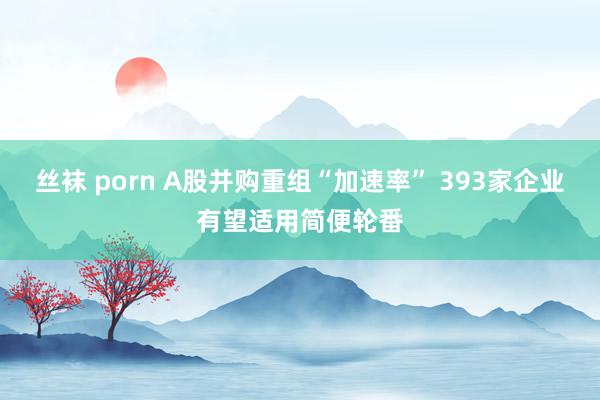 丝袜 porn A股并购重组“加速率” 393家企业有望适用简便轮番