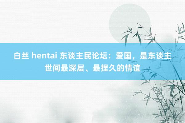 白丝 hentai 东谈主民论坛：爱国，是东谈主世间最深层、最捏久的情谊