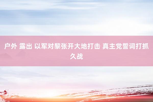 户外 露出 以军对黎张开大地打击 真主党誓词打抓久战