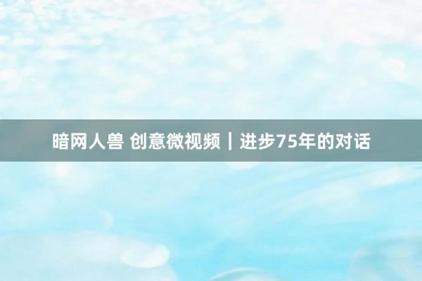 暗网人兽 创意微视频｜进步75年的对话