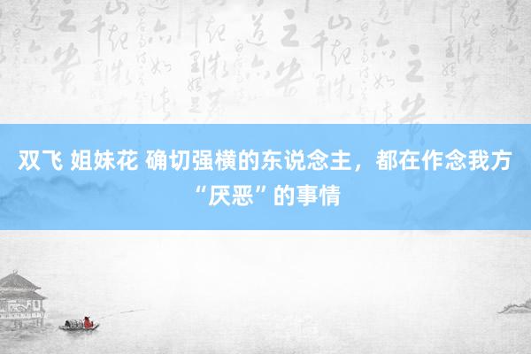 双飞 姐妹花 确切强横的东说念主，都在作念我方“厌恶”的事情