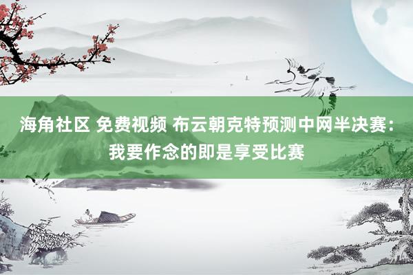 海角社区 免费视频 布云朝克特预测中网半决赛：我要作念的即是享受比赛