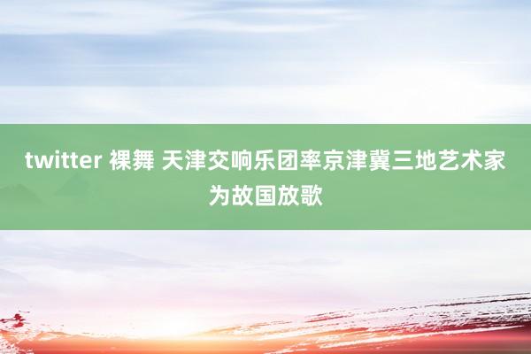 twitter 裸舞 天津交响乐团率京津冀三地艺术家为故国放歌