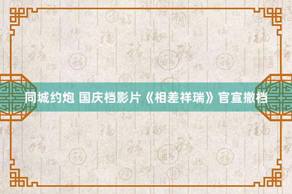 同城约炮 国庆档影片《相差祥瑞》官宣撤档