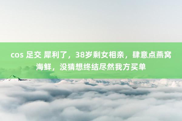 cos 足交 犀利了，38岁剩女相亲，肆意点燕窝海鲜，没猜想终结尽然我方买单