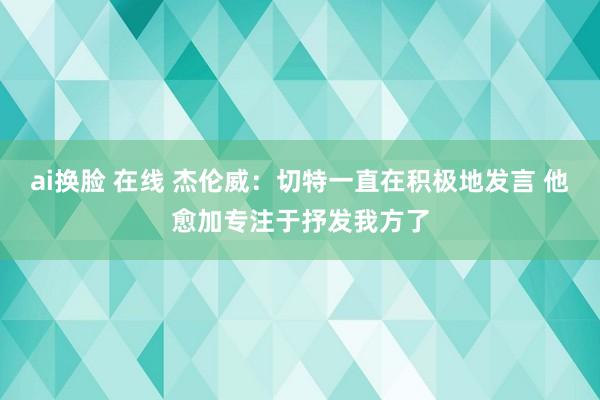 ai换脸 在线 杰伦威：切特一直在积极地发言 他愈加专注于抒发我方了