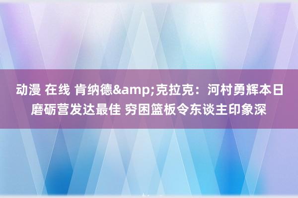 动漫 在线 肯纳德&克拉克：河村勇辉本日磨砺营发达最佳 穷困篮板令东谈主印象深