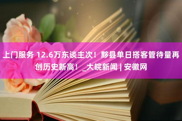 上门服务 12.6万东谈主次！黟县单日搭客管待量再创历史新高！_大皖新闻 | 安徽网