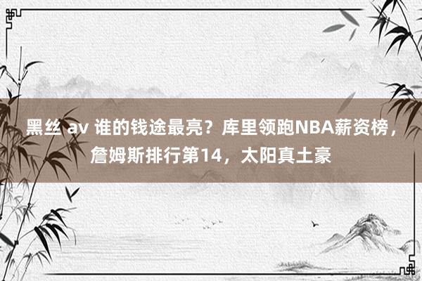 黑丝 av 谁的钱途最亮？库里领跑NBA薪资榜，詹姆斯排行第14，太阳真土豪