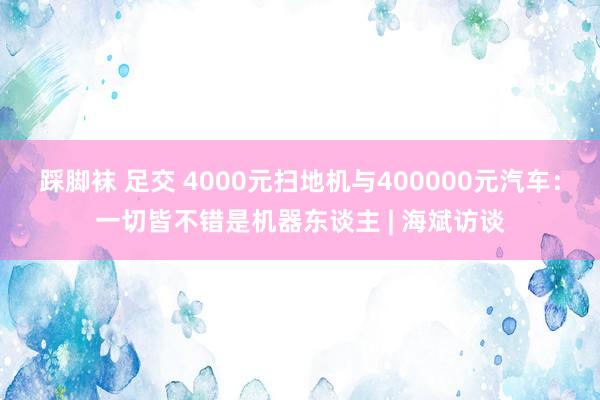 踩脚袜 足交 4000元扫地机与400000元汽车：一切皆不错是机器东谈主 | 海斌访谈