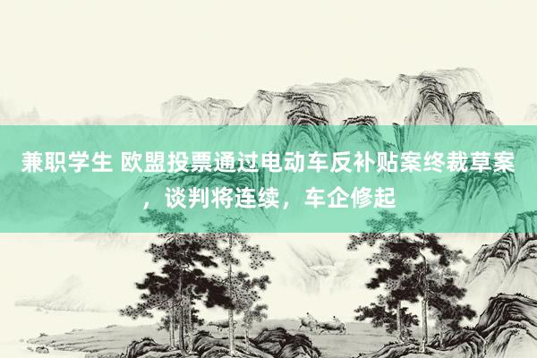 兼职学生 欧盟投票通过电动车反补贴案终裁草案，谈判将连续，车企修起