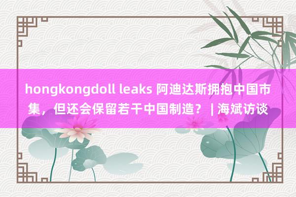 hongkongdoll leaks 阿迪达斯拥抱中国市集，但还会保留若干中国制造？ | 海斌访谈