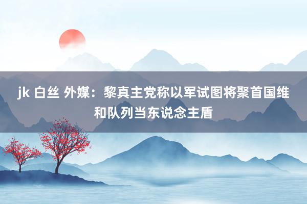 jk 白丝 外媒：黎真主党称以军试图将聚首国维和队列当东说念主盾