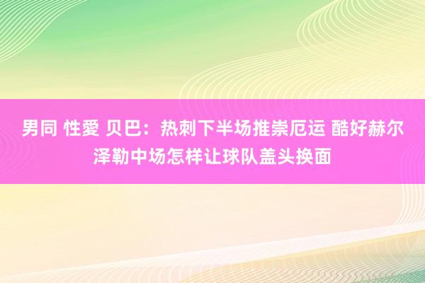 男同 性愛 贝巴：热刺下半场推崇厄运 酷好赫尔泽勒中场怎样让球队盖头换面