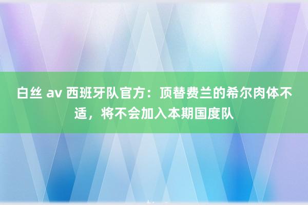 白丝 av 西班牙队官方：顶替费兰的希尔肉体不适，将不会加入本期国度队