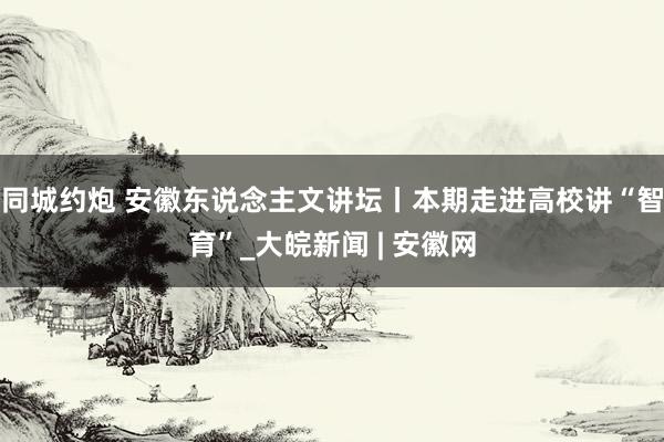 同城约炮 安徽东说念主文讲坛丨本期走进高校讲“智育”_大皖新闻 | 安徽网