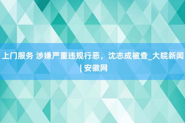 上门服务 涉嫌严重违规行恶，沈志成被查_大皖新闻 | 安徽网