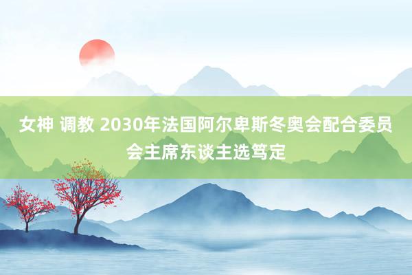 女神 调教 2030年法国阿尔卑斯冬奥会配合委员会主席东谈主选笃定