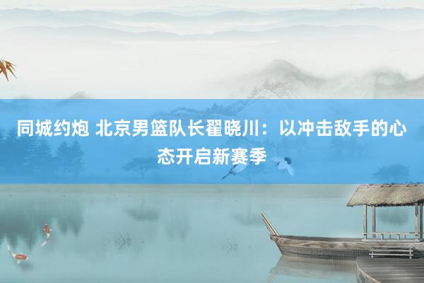 同城约炮 北京男篮队长翟晓川：以冲击敌手的心态开启新赛季