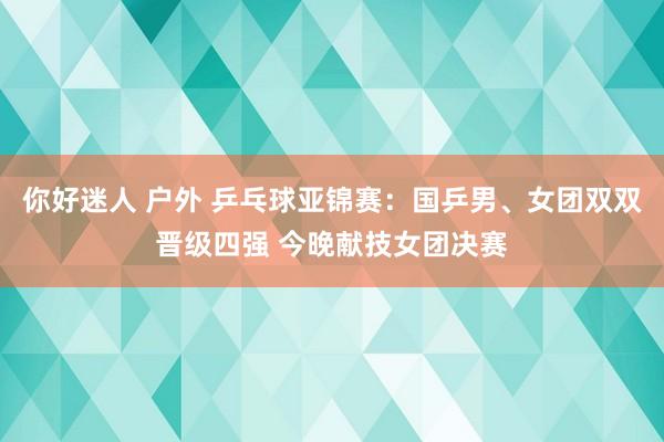 你好迷人 户外 乒乓球亚锦赛：国乒男、女团双双晋级四强 今晚献技女团决赛