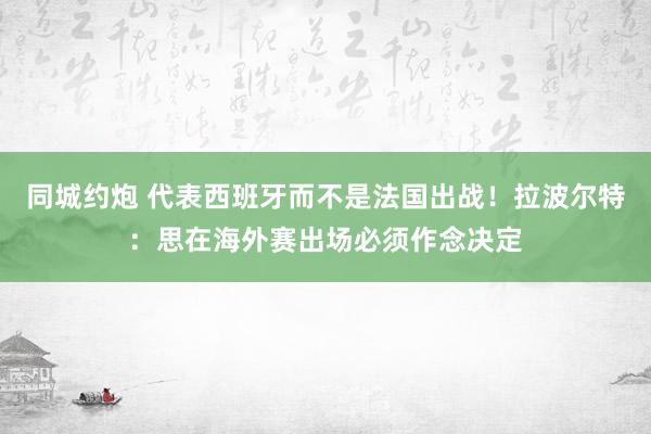 同城约炮 代表西班牙而不是法国出战！拉波尔特：思在海外赛出场必须作念决定