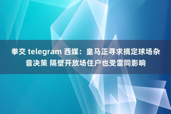 拳交 telegram 西媒：皇马正寻求搞定球场杂音决策 隔壁开放场住户也受雷同影响