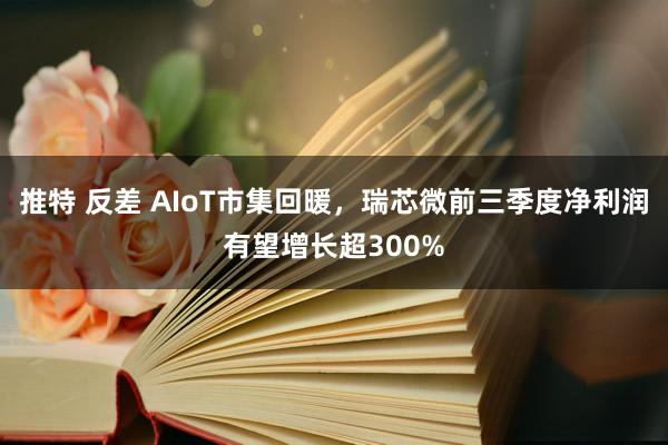 推特 反差 AIoT市集回暖，瑞芯微前三季度净利润有望增长超300%