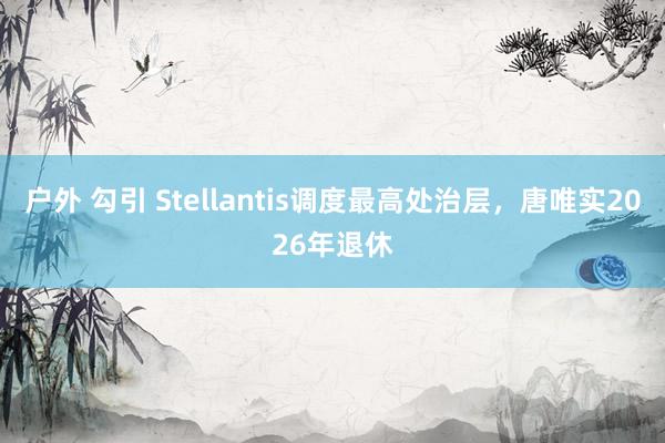 户外 勾引 Stellantis调度最高处治层，唐唯实2026年退休