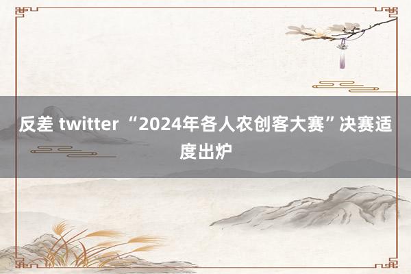 反差 twitter “2024年各人农创客大赛”决赛适度出炉