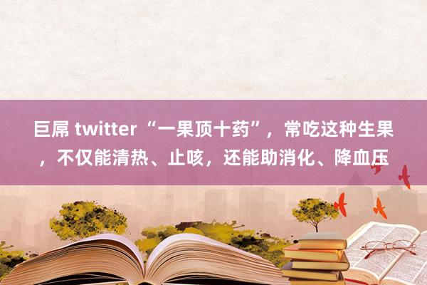 巨屌 twitter “一果顶十药”，常吃这种生果，不仅能清热、止咳，还能助消化、降血压