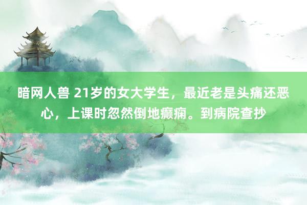 暗网人兽 21岁的女大学生，最近老是头痛还恶心，上课时忽然倒地癫痫。到病院查抄