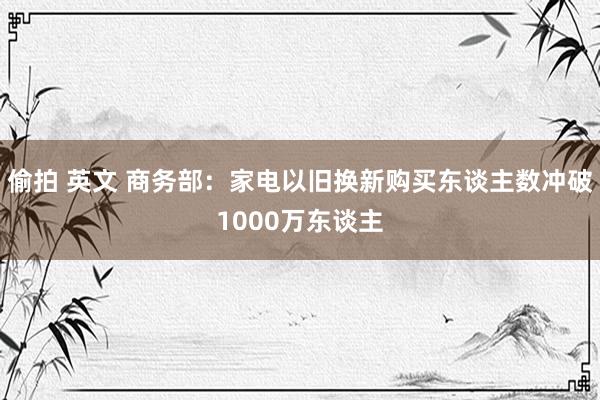 偷拍 英文 商务部：家电以旧换新购买东谈主数冲破1000万东谈主