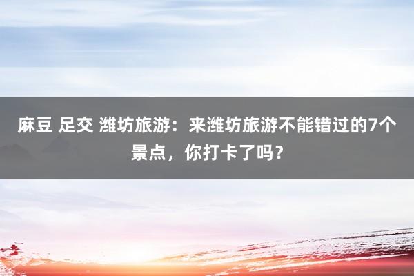 麻豆 足交 潍坊旅游：来潍坊旅游不能错过的7个景点，你打卡了吗？