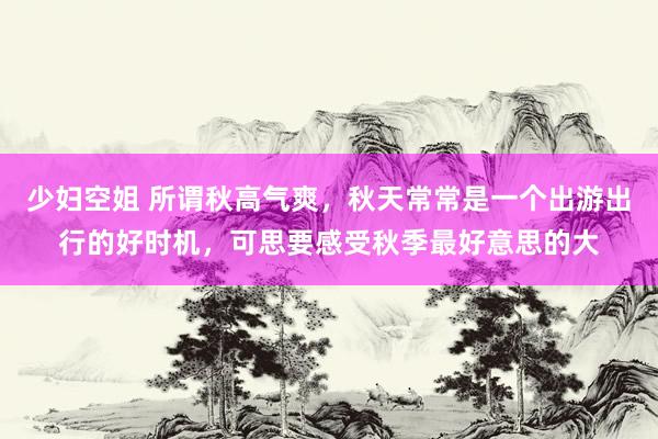 少妇空姐 所谓秋高气爽，秋天常常是一个出游出行的好时机，可思要感受秋季最好意思的大