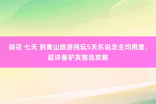 探花 七天 到黄山旅游纯玩5天东说念主均用度，超详备驴友推选攻略