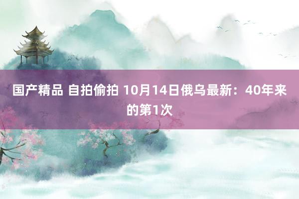 国产精品 自拍偷拍 10月14日俄乌最新：40年来的第1次