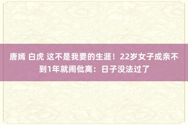 唐嫣 白虎 这不是我要的生涯！22岁女子成亲不到1年就闹仳离：日子没法过了