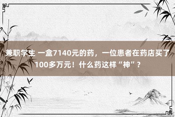 兼职学生 一盒7140元的药，一位患者在药店买了100多万元！什么药这样“神”？