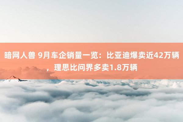 暗网人兽 9月车企销量一览：比亚迪爆卖近42万辆，理思比问界多卖1.8万辆