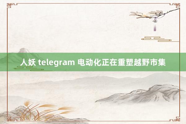 人妖 telegram 电动化正在重塑越野市集