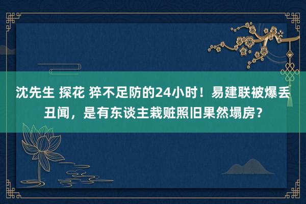 沈先生 探花 猝不足防的24小时！易建联被爆丢丑闻，是有东谈主栽赃照旧果然塌房？