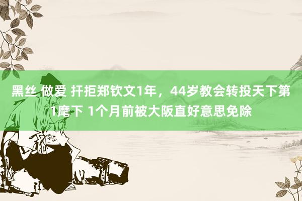 黑丝 做爱 扞拒郑钦文1年，44岁教会转投天下第1麾下 1个月前被大阪直好意思免除