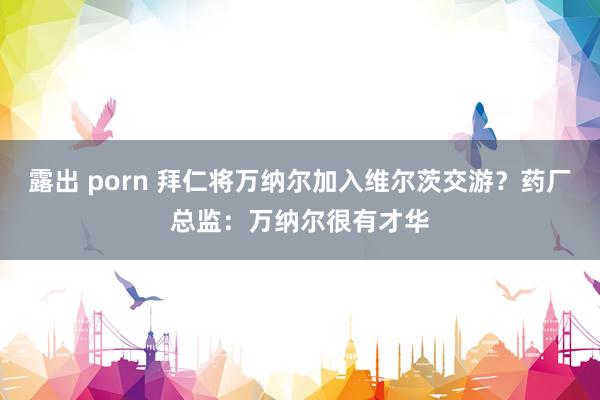 露出 porn 拜仁将万纳尔加入维尔茨交游？药厂总监：万纳尔很有才华