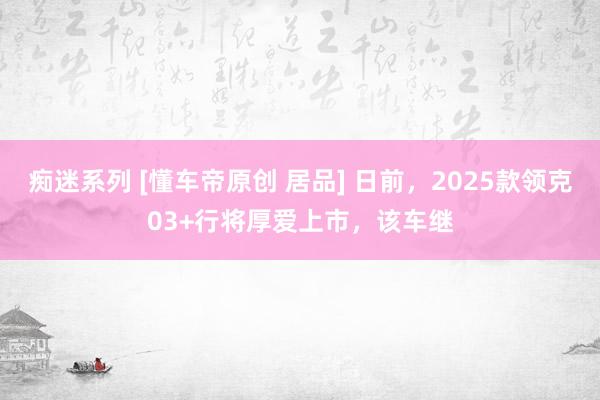 痴迷系列 [懂车帝原创 居品] 日前，2025款领克03+行将厚爱上市，该车继