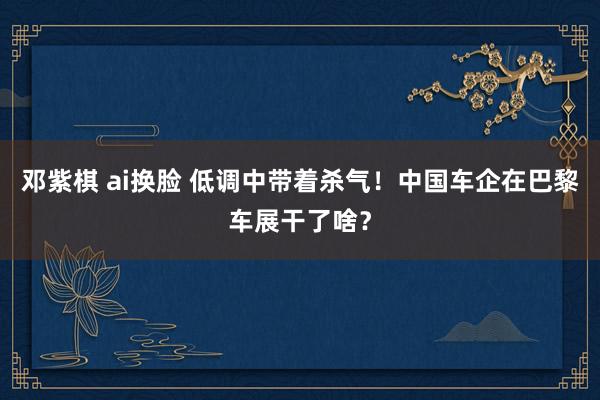 邓紫棋 ai换脸 低调中带着杀气！中国车企在巴黎车展干了啥？