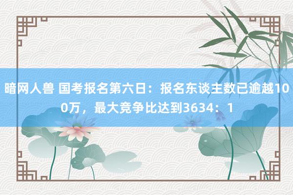 暗网人兽 国考报名第六日：报名东谈主数已逾越100万，最大竞争比达到3634：1