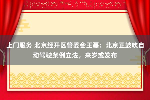 上门服务 北京经开区管委会王磊：北京正鼓吹自动驾驶条例立法，来岁或发布