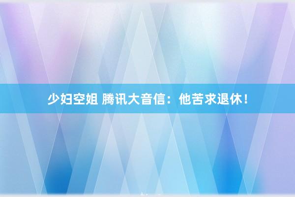 少妇空姐 腾讯大音信：他苦求退休！