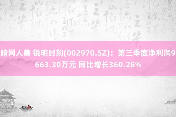 暗网人兽 锐明时刻(002970.SZ)：第三季度净利润9663.30万元 同比增长360.26%